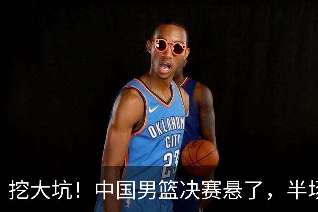 挖大坑！中国男篮决赛悬了，半场落后19分，原因揭晓 2数据拉胯！